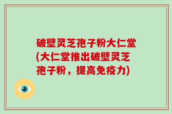 破壁灵芝孢子粉大仁堂(大仁堂推出破壁灵芝孢子粉，提高免疫力)