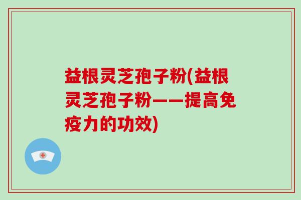 益根灵芝孢子粉(益根灵芝孢子粉——提高免疫力的功效)