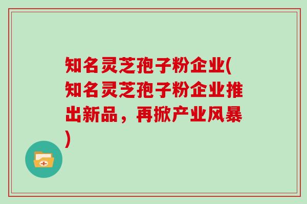知名灵芝孢子粉企业(知名灵芝孢子粉企业推出新品，再掀产业风暴)