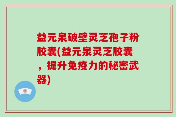 益元泉破壁灵芝孢子粉胶囊(益元泉灵芝胶囊,提升免疫力的秘密武器)