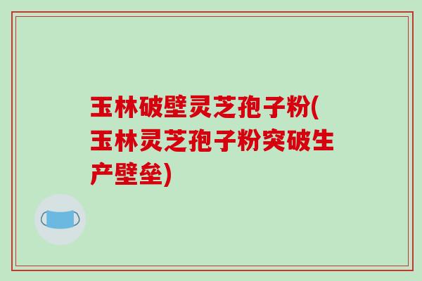 玉林破壁灵芝孢子粉(玉林灵芝孢子粉突破生产壁垒)