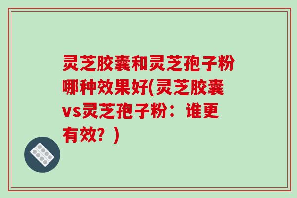灵芝胶囊和灵芝孢子粉哪种效果好(灵芝胶囊vs灵芝孢子粉:谁更有效?)