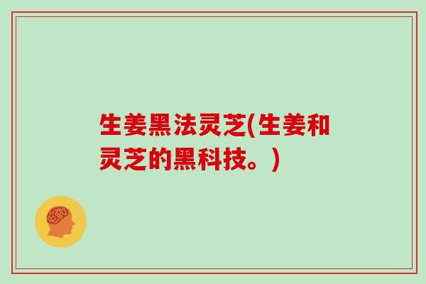 生姜黑法灵芝(生姜和灵芝的黑科技。)