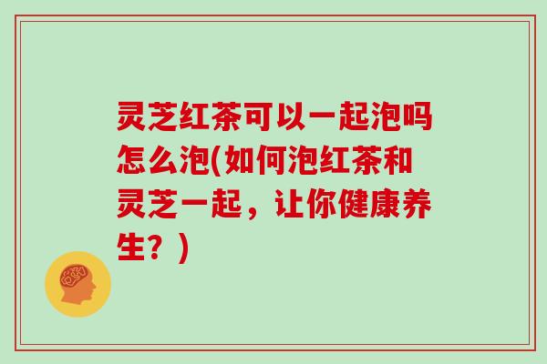 灵芝红茶可以一起泡吗怎么泡(如何泡红茶和灵芝一起，让你健康养生？)
