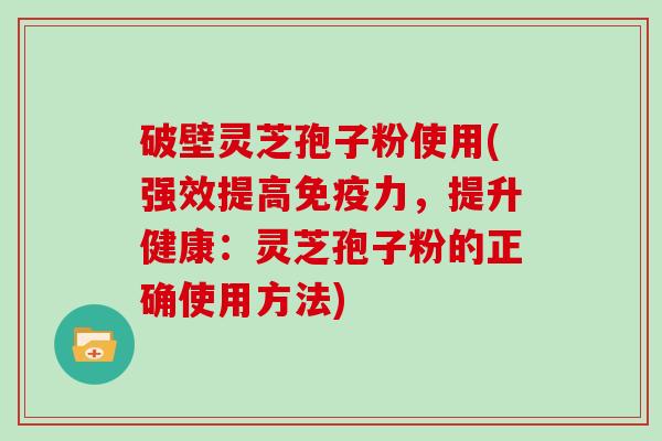 破壁灵芝孢子粉使用(强效提高免疫力,提升健康:灵芝孢子粉的正确使用方法)