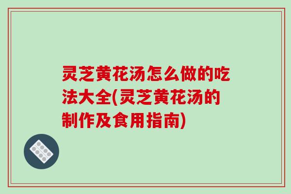 灵芝黄花汤怎么做的吃法大全(灵芝黄花汤的制作及食用指南)