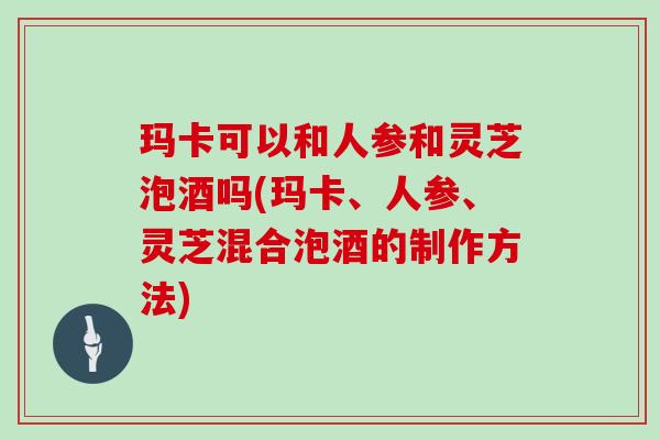 玛卡可以和人参和灵芝泡酒吗(玛卡、人参、灵芝混合泡酒的制作方法)
