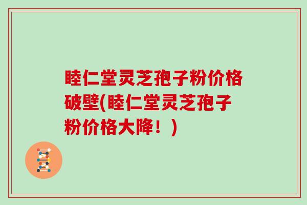 睦仁堂灵芝孢子粉价格破壁(睦仁堂灵芝孢子粉价格大降！)