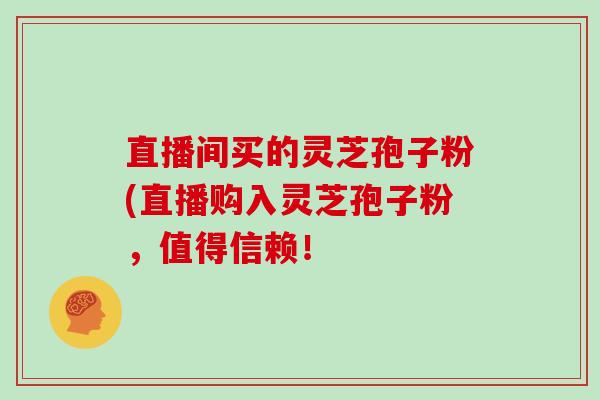 直播间买的灵芝孢子粉(直播购入灵芝孢子粉，值得信赖！