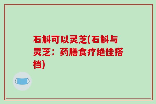 石斛可以灵芝(石斛与灵芝:药膳食疗绝佳搭档)