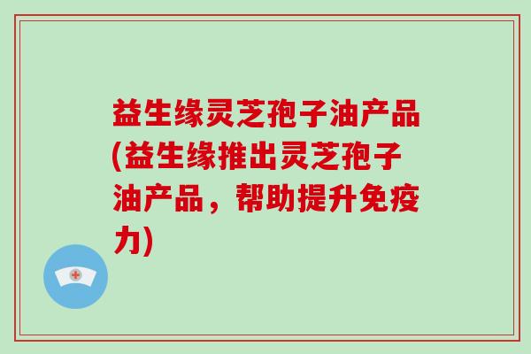 益生缘灵芝孢子油产品(益生缘推出灵芝孢子油产品,帮助提升免疫力)