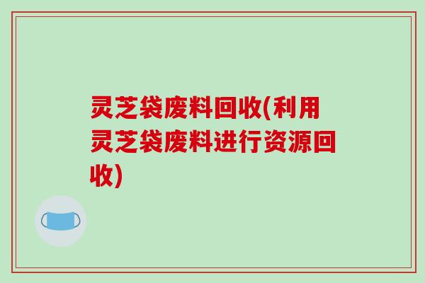 灵芝袋废料回收(利用灵芝袋废料进行资源回收)