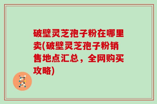 破壁灵芝孢子粉在哪里卖(破壁灵芝孢子粉销售地点汇总,全网购买攻略)