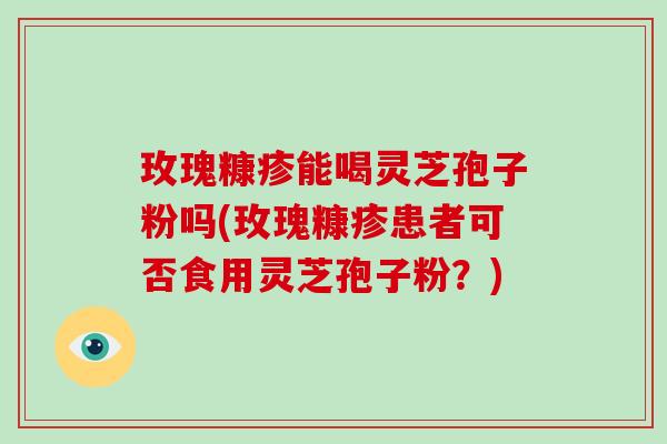 玫瑰糠疹能喝灵芝孢子粉吗(玫瑰糠疹患者可否食用灵芝孢子粉?)