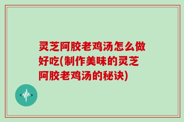 灵芝阿胶老鸡汤怎么做好吃(制作美味的灵芝阿胶老鸡汤的秘诀)