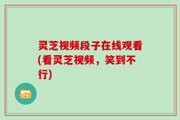 灵芝视频段子在线观看(看灵芝视频,笑到不行)