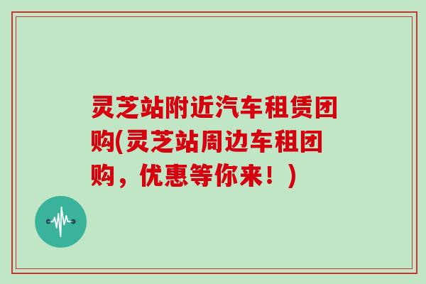 灵芝站附近汽车租赁团购(灵芝站周边车租团购，优惠等你来！)