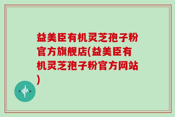 益美臣有机灵芝孢子粉官方旗舰店(益美臣有机灵芝孢子粉官方网站)