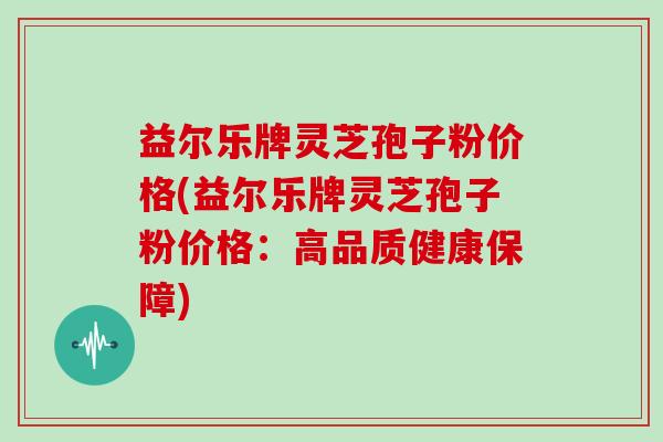 益尔乐牌灵芝孢子粉价格(益尔乐牌灵芝孢子粉价格:高品质健康保障)