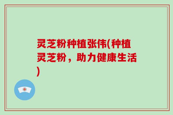 灵芝粉种植张伟(种植灵芝粉,助力健康生活)