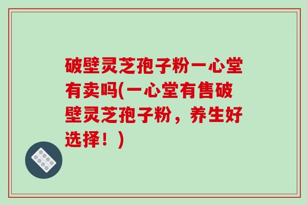 破壁灵芝孢子粉一心堂有卖吗(一心堂有售破壁灵芝孢子粉,养生好选择!)