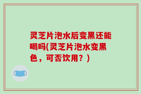 灵芝片泡水后变黑还能喝吗(灵芝片泡水变黑色,可否饮用?)