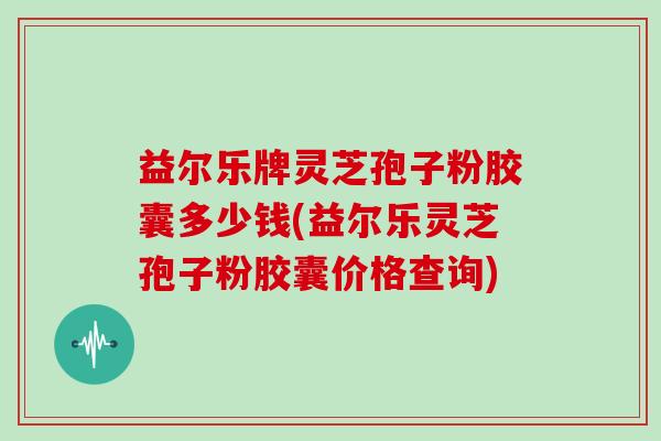 益尔乐牌灵芝孢子粉胶囊多少钱(益尔乐灵芝孢子粉胶囊价格查询)