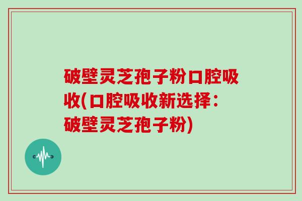 破壁灵芝孢子粉口腔吸收(口腔吸收新选择:破壁灵芝孢子粉)