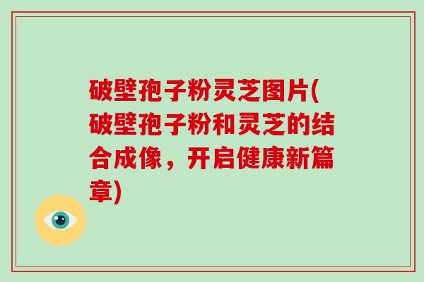 破壁孢子粉灵芝图片(破壁孢子粉和灵芝的结合成像，开启健康新篇章)