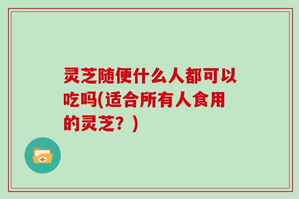 灵芝随便什么人都可以吃吗(适合所有人食用的灵芝?)