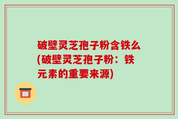 破壁灵芝孢子粉含铁么(破壁灵芝孢子粉：铁元素的重要来源)