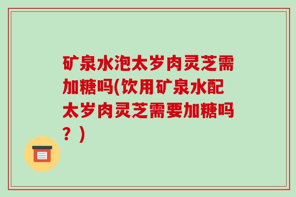 矿泉水泡太岁肉灵芝需加糖吗(饮用矿泉水配太岁肉灵芝需要加糖吗?)