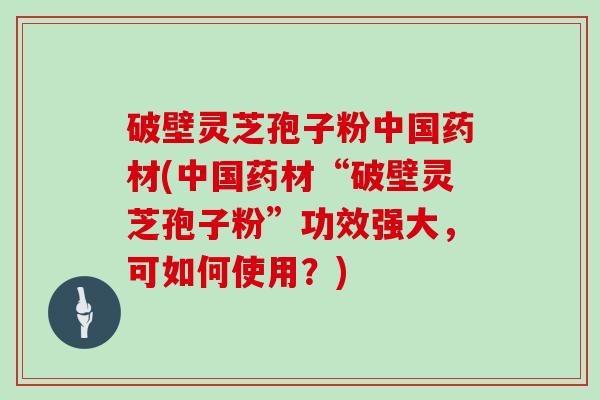 破壁灵芝孢子粉中国药材(中国药材“破壁灵芝孢子粉”功效强大，可如何使用？)