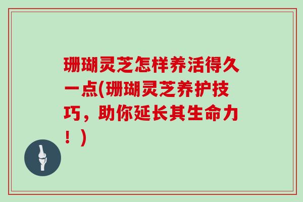 珊瑚灵芝怎样养活得久一点(珊瑚灵芝养护技巧,助你延长其生命力!)
