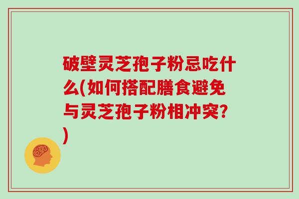 破壁灵芝孢子粉忌吃什么(如何搭配膳食避免与灵芝孢子粉相冲突?)