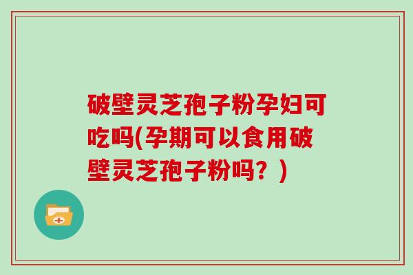 破壁灵芝孢子粉孕妇可吃吗(孕期可以食用破壁灵芝孢子粉吗?)