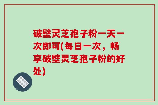 破壁灵芝孢子粉一天一次即可(每日一次,畅享破壁灵芝孢子粉的好处)