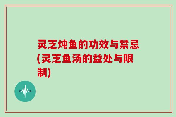 灵芝炖鱼的功效与禁忌(灵芝鱼汤的益处与限制)