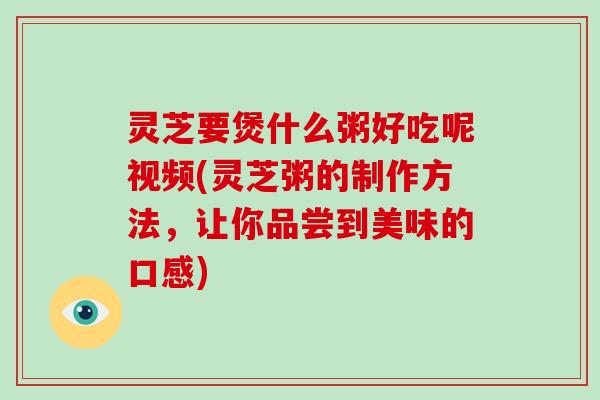 灵芝要煲什么粥好吃呢视频(灵芝粥的制作方法，让你品尝到美味的口感)