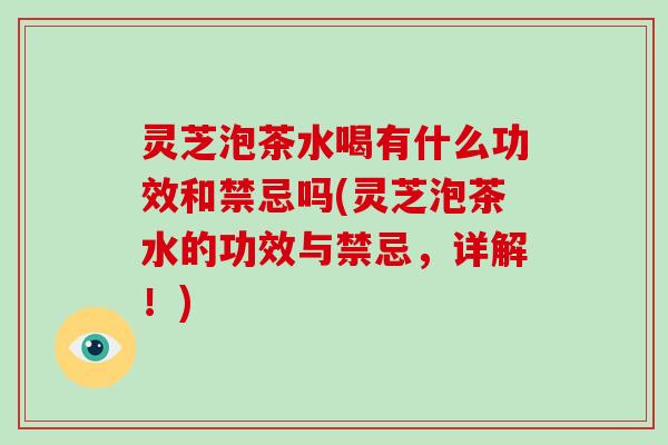 灵芝泡茶水喝有什么功效和禁忌吗(灵芝泡茶水的功效与禁忌,详解!)