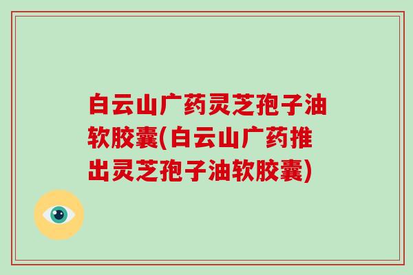 白云山广药灵芝孢子油软胶囊(白云山广药推出灵芝孢子油软胶囊)