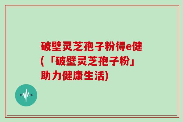 破壁灵芝孢子粉得e健(「破壁灵芝孢子粉」助力健康生活)