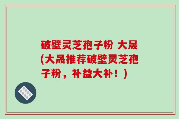 破壁灵芝孢子粉 大晟(大晟推荐破壁灵芝孢子粉,补益大补!)