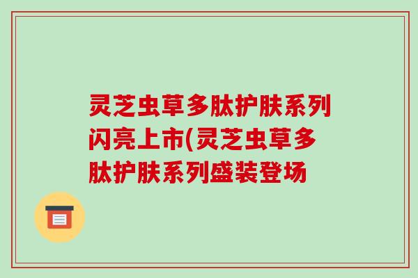 灵芝虫草多肽护肤系列闪亮上市(灵芝虫草多肽护肤系列盛装登场