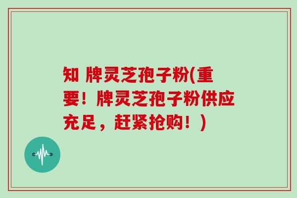 知 牌灵芝孢子粉(重要!牌灵芝孢子粉供应充足,赶紧抢购!)