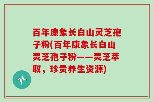 百年康象长白山灵芝孢子粉(百年康象长白山灵芝孢子粉——灵芝萃取,珍贵养生资源)