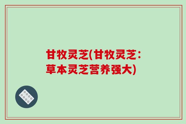 甘牧灵芝(甘牧灵芝:草本灵芝营养强大)