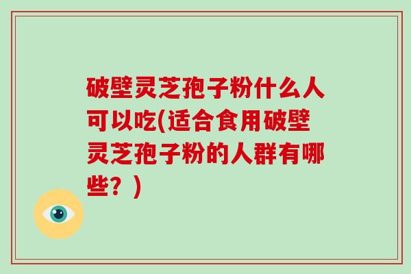 破壁灵芝孢子粉什么人可以吃(适合食用破壁灵芝孢子粉的人群有哪些?)