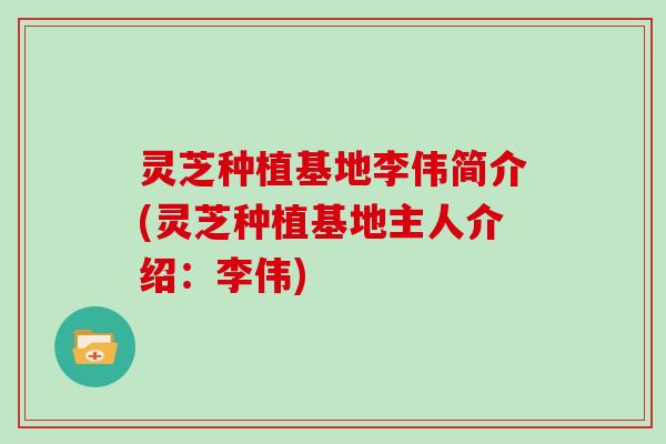 灵芝种植基地李伟简介(灵芝种植基地主人介绍:李伟)