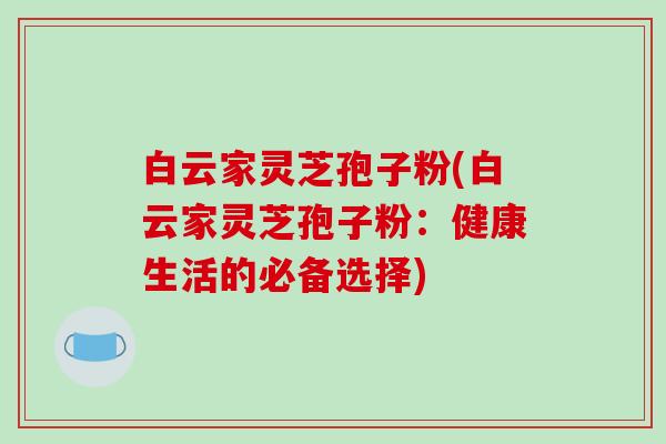 白云家灵芝孢子粉(白云家灵芝孢子粉：健康生活的必备选择)